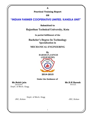A
Practical Training Report
ON
“INDIAN FARMER COOPERATIVE LIMITED, KANDLA UNIT”
Submitted to
Rajasthan Technical University, Kota
In partial fulfillment of the
Bachelor’s Degree In Technology
Specialization in
MECHANICAL ENGINEERING
By
DARSHAN.J.SINGH
(12EJEME203)
2014-2015
Under the Guidance of
Mr.Rohit jain Mr.D.N Naresh
Lecturer H.O.D.
Deptt. of Mech. Engg.
Deptt. of Mech. Engg
JEC, Kukas JEC, Kukas
i
 