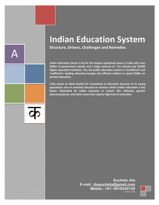 20
CONTENTS : needs to be changed
Contents
Page No.
Introduction 3
Education in India
Indian Education Sector Overview 4
Structure of Indian Education System 5
Key Drivers of Indian Education System 6
CONTENTS
Indian Education System
Structure, Drivers, Challenges and Remedies
Indian Education Sector is by far the largest capitalized space in India with over
$30bn of government spends and a large network of ~1m schools and 18,000
higher education institutes. Yet, the public education system is ‘insufficient’ and
‘inefficient’, leading education-hungry and affluent Indians to spend $50bn on
private education.
India seems an ideal market for investment in education because of its young
population and an economy focused on services which makes education a key
factor, illustrated by Indian presence in sectors like software, generic
pharmaceuticals, and other areas that require high level of education
A
Sucheta Jha
E-mail : jhasucheta@gmail.com
Mobile : +91- 9818349139
October, 2010
 