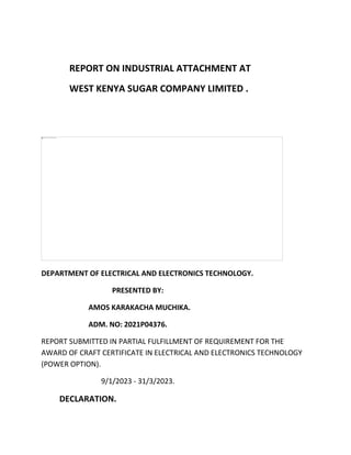 REPORT ON INDUSTRIAL ATTACHMENT AT
WEST KENYA SUGAR COMPANY LIMITED .
DEPARTMENT OF ELECTRICAL AND ELECTRONICS TECHNOLOGY.
PRESENTED BY:
AMOS KARAKACHA MUCHIKA.
ADM. NO: 2021P04376.
REPORT SUBMITTED IN PARTIAL FULFILLMENT OF REQUIREMENT FOR THE
AWARD OF CRAFT CERTIFICATE IN ELECTRICAL AND ELECTRONICS TECHNOLOGY
(POWER OPTION).
9/1/2023 - 31/3/2023.
DECLARATION.
 