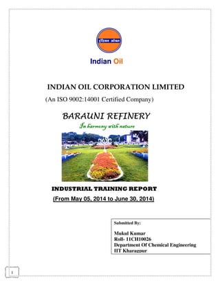 1
Indian Oil
INDIAN OIL CORPORATION LIMITED
(An ISO 9002:14001 Certified Company)
BARAUNI REFINERYBARAUNI REFINERYBARAUNI REFINERYBARAUNI REFINERY
Inharmony with natureIn harmony with natureIn harmony with natureIn harmony with nature
INDUSTRIAL TRAINING REPORT
(From May 05, 2014 to June 30, 2014)
Submitted By:
Mukul Kumar
Roll- 11CH10026
Department Of Chemical Engineering
IIT Kharagpur
 