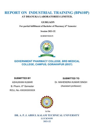 REPORT ON INDUSTRIAL TRAINING (BP610P)
AT DHANUKA LABORATORIES LIMITED,
GURGAON
For partial fulfillment of Bachelor of Pharmacy 6th
Semester
Session 2021-22
SUBMITTED IN
GOVERNMENT PHARMACY COLLEGE, BRD MEDICAL
COLLEGE, CAMPUS, GORAKHPUR (0937)
to the
DR. A. P. J. ABDUL KALAM TECHNICAL UNIVERSITY
LUCKNOW
2021-22
SUBMITTED TO
Dr. MAHENDRA KUMAR SINGH
(Assistant professor)
SUBMITTED BY
ASHUWANI KUMAR
B. Pharm. 6th
Semester
ROLL No.-XXXXXXXXXX
 