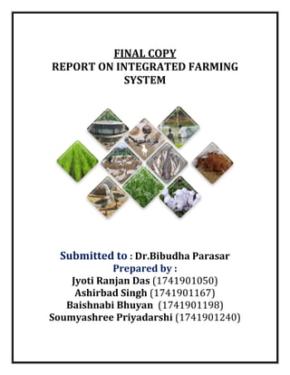 FINAL COPY
REPORT ON INTEGRATED FARMING
SYSTEM
Submitted to : Dr.Bibudha Parasar
Prepared by :
Jyoti Ranjan Das (1741901050)
Ashirbad Singh (1741901167)
Baishnabi Bhuyan (1741901198)
Soumyashree Priyadarshi (1741901240)
 
