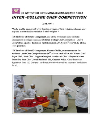 IEC INSTITUTE OF HOTEL MANAGEMENT, GREATER NOIDA
INTER -COLLEGE CHEF COMPETITION
                                 A REPORT

“In the middle ages people were tourists because of their religion, whereas now
they are tourists because tourism is their religion “

IEC Institute of Hotel Management, one of the prominent name in Hotel
Management Colleges organized aN Inter-College Chef Competition – Chef’s
Cook Off as a part of Technical Fest Innovision-2013 on 16th March, 13 at IEC-
IHM premises.

IEC Institute of Hotel Management, Greater Noida, commemorates the
National Level Chef Competition on 16th March 2013 with Chief Guest, Chef
Rajat Dixit, Sous Chef , Jaypee Group of Hotels and Chef Dibyendu Misra
Executive Sous Chef ,Hotel Radisson Blu, Greater Noida. Other Important
dignitaries from IEC Group of Institutes presence were also a source of motivation
for all.
 