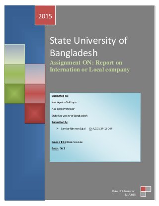 State University of
Bangladesh
Assignment ON: Report on
Internation or Local company
2015
Date of Submission
1/1/2015
SubmittedTo:
Kazi AyeshaSiddiqua
AssistantProfessor
State Universityof Bangladesh
SubmittedBy:
 SamiurRahmanSajal ID: UG01-34-13-044
Course Title: BusinessLaw
Batch: 34.2
 