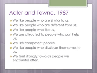 Adler and Towne, 1987
 We  like people who are similar to us.
 We like people who are different from us.
 We like people who like us.
 We are attracted to people who can help
  us.
 We like competent people.
 We like people who discloses themselves to
  us.
 We feel strongly towards people we
  encounter often.
 