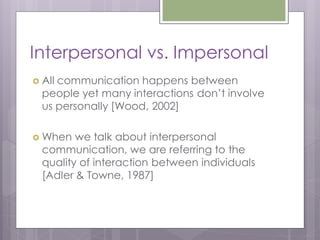 Interpersonal vs. Impersonal
 Allcommunication happens between
  people yet many interactions don’t involve
  us personally [Wood, 2002]

 When   we talk about interpersonal
  communication, we are referring to the
  quality of interaction between individuals
  [Adler & Towne, 1987]
 