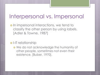 Interpersonal vs. Impersonal
 Inimpersonal interactions, we tend to
  classify the other person by using labels.
  [Adler & Towne, 1987]

 I-IT   relationship
      We do not acknowledge the humanity of
       other people, sometimes not even their
       existence. [Buber, 1970].
 