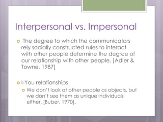 Interpersonal vs. Impersonal
    The degree to which the communicators
    rely socially constructed rules to interact
    with other people determine the degree of
    our relationship with other people. [Adler &
    Towne, 1987]

 I-You    relationships
       We don’t look at other people as objects, but
        we don’t see them as unique individuals
        either. [Buber, 1970].
 
