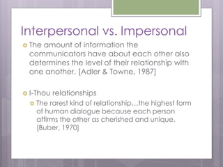 Interpersonal vs. Impersonal
 The
    amount of information the
 communicators have about each other also
 determines the level of their relationship with
 one another. [Adler & Towne, 1987]

 I-Thou   relationships
     The rarest kind of relationship…the highest form
      of human dialogue because each person
      affirms the other as cherished and unique.
      [Buber, 1970]
 