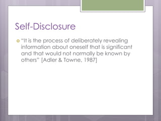 Self-Disclosure
 “Itis the process of deliberately revealing
  information about oneself that is significant
  and that would not normally be known by
  others” [Adler & Towne, 1987]
 