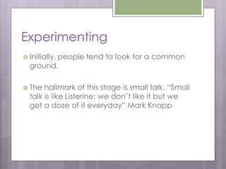 Experimenting
 Initially,
         people tend to look for a common
  ground.

 The  hallmark of this stage is small talk. “Small
  talk is like Listerine: we don’t like it but we
  get a doze of it everyday” Mark Knapp
 