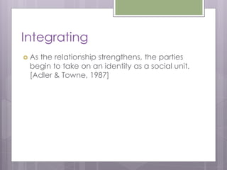 Integrating
 As
   the relationship strengthens, the parties
 begin to take on an identity as a social unit.
 [Adler & Towne, 1987]
 