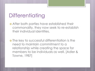 Differentiating
 After both parties have established their
 commonality, they now seek to re-establish
 their individual identities.

 Thekey to successful differentiation is the
 need to maintain commitment to a
 relationship while creating the space for
 members to be individuals as well. [Adler &
 Towne, 1987]
 