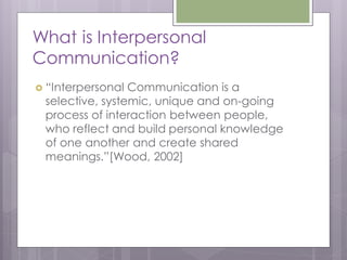 What is Interpersonal
Communication?
 “Interpersonal Communication is a
 selective, systemic, unique and on-going
 process of interaction between people,
 who reflect and build personal knowledge
 of one another and create shared
 meanings.”[Wood, 2002]
 