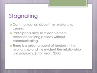 Stagnating
 Communication     about the relationship
  ceases
 Participants may sit in each other's
  presence for long periods without
  communicating
 There is a great amount of tension in the
  relationship and it is evident the relationship
  is in jeopardy. [Thomlison, 2000]
 