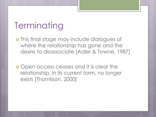 Terminating
 Thisfinal stage may include dialogues of
  where the relationship has gone and the
  desire to disassociate [Adler & Towne, 1987]

 Open    access ceases and it is clear the
  relationship, in its current form, no longer
  exists [Thomlison, 2000]
 