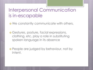 Interpersonal Communication
is in-escapable
 We   constantly communicate with others.

 Gestures,posture, facial expressions,
 clothing, etc. play a role in substituting
 spoken language in its absence

 People   are judged by behaviour, not by
 intent.
 