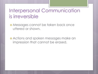 Interpersonal Communication
is irreversible
 Messages  cannot be taken back once
 uttered or shown.

 Actionsand spoken messages make an
 impression that cannot be erased.
 