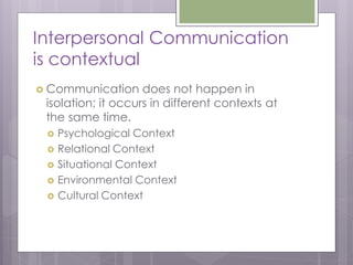Interpersonal Communication
is contextual
 Communication     does not happen in
 isolation; it occurs in different contexts at
 the same time.
    Psychological Context
    Relational Context
    Situational Context
    Environmental Context
    Cultural Context
 