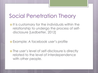 Social Penetration Theory
 Itis customary for the individuals within the
  relationship to undergo the process of self-
  disclosure [Ledbetter, 2012]

 Example:   A facebook user’s profile

 The user’s level of self-disclosure is directly
  related to the level of interdependence
  with other people.
 