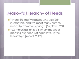 Maslow’s Hierarchy of Needs
 “There are many reasons why we seek
  interaction, and we meet many human
  needs by communicating.” [Maslow, 1968]
 “Communication is a primary means of
  meeting our needs at each level in the
  hierarchy.” [Wood, 2002]
 