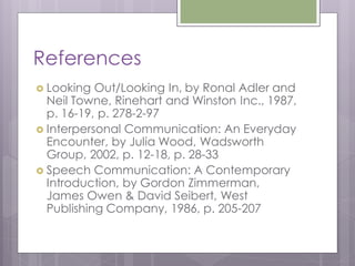 References
 Looking  Out/Looking In, by Ronal Adler and
  Neil Towne, Rinehart and Winston Inc., 1987,
  p. 16-19, p. 278-2-97
 Interpersonal Communication: An Everyday
  Encounter, by Julia Wood, Wadsworth
  Group, 2002, p. 12-18, p. 28-33
 Speech Communication: A Contemporary
  Introduction, by Gordon Zimmerman,
  James Owen & David Seibert, West
  Publishing Company, 1986, p. 205-207
 