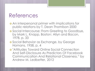 References
 An  interpersonal primer with implications for
  public relations by T. Dean Thomlison 2000
 Social Intercourse: From Greeting to Goodbye,
  by Mark L. Knapp, Boston: Allyn and Bacon,
  1978, p. 33
 Social Behavior as Exchange, by George
  Homans, 1958, p. 4
 "Attitudes Toward Online Social Connection
  And Self-Disclosure As Predictors Of Facebook
  Communication And Relational Closeness.“ by
  Andrew M. Ledbetter, 2012
 