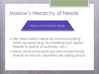 Maslow’s Hierarchy of Needs

             Safety and Protection Needs




 We  meet safety needs by communicating
  what we need (e.g. fix a leaking roof, report
  threats to police or authority, etc.)
 News announcements are also made if food
  threats or natural calamities are taking place.
 