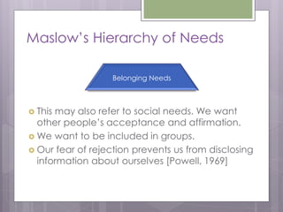 Maslow’s Hierarchy of Needs

                   Belonging Needs



 Thismay also refer to social needs. We want
  other people’s acceptance and affirmation.
 We want to be included in groups.
 Our fear of rejection prevents us from disclosing
  information about ourselves [Powell, 1969]
 