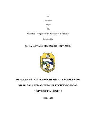 A
Internship
Report
On
“Waste Management in Petroleum Refinery”
Submitted by
OM A ZAVARE (10303320181152713001)
DEPARTMENT OF PETROCHEMICAL ENGINEERING
DR. BABASAHEB AMBEDKAR TECHNOLOGICAL
UNIVERSITY, LONERE
2020-2021
 