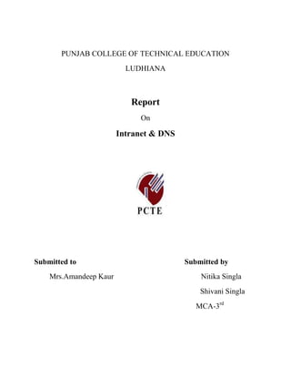 PUNJAB COLLEGE OF TECHNICAL EDUCATION<br />LUDHIANA<br />Report  <br />On<br />Intranet & DNS<br />1095375281305<br />Submitted to                                                         Submitted by<br />Mrs.Amandeep Kaur                                              Nitika Singla<br />Shivani Singla<br />                                                                         MCA-3rd                                                                                                                       <br />Introduction<br /> <br />Intranet is a new brand of corporate network.  This new organizational network system is relied on the Internet technology because of:<br /> Universal Communication - Any individual and/or department on the Intranet can interact with any other individual/department and beyond to partners and markets. <br />Performance - on inherently a high-bandwidth network, the ability to handle audio clips and visual images increases the level and effectiveness of communication. <br />Reliability - Internet technology is proven, highly robust and reliable. <br />Cost - Compared with proprietary networking environments, Internet technology costs are suprisingly low. <br />Standards - the adoption of standard protocols and APIs such as MIME, Windows Sockets, TCP/IP, FTP, and HTML delivers a fast-track series of tools which allows infrastructures to be built, restructured and enhanced to meet changing business needs as well as allowing standards-based intercommunication between external partners, agencies and potential customers. <br />What's Differences between Internet, Intranet, and Extranet?<br />Internet is a network of network, intranet is a application of internet technology inside an organization and extranet is a internet of intranet.<br />Internet is a packet swithing network based on the TCP/IP communication protocols. It is open to the public. <br />Intranets is the descriptive term being used for the implementation of internet technologies within a corporate organization, rather than for external connection to the global Internet.Intranet is the application of these technologies within your organization and centred around the corporate LAN.  <br />An Intranet is an internal information system based on Internet technology, web services, TCP/IP and HTTP communication protocols, and HTML publishing.<br />Extranets is a An extranet is a collaborative network that uses Internet technology to link businesses with their suppliers, customers, or other businesses that share common goals. <br />Extranet: Internet of Intranet<br /> <br />An extranet is a collaborative network that uses Internet technology to link businesses with their suppliers, customers, or other businesses that share common goals. The term has been used by Jim Barksdale and Mark Andreessen of Netscape Communications to describe software that facilitates intercompany relationships. An extranet can be viewed as part of a company's intranet that is made accessible to other companies or that is a collaboration with other companies. The shared information might be accessible only to the collaborating parties or, in some cases, might be public.Examples of extranet applications might include: <br />Private newsgroups that cooperating companies use to share valuable experiences and ideas <br />Groupware in which several companies collaborate in developing a new application program they can all use <br />Training programs or other educational material that companies could develop and share <br />Shared product catalogs accessible only to wholesalers or those quot;
in the tradequot;
 <br />Project management and control for companies that are part of a common work project An extranet would seem to require a degree of security and privacy from competitors. An extranet might be viewed as an intersection set of a number of different company intranets. Security and privacy could be obtained either by ensuring that the transmission lines were privately owned or leased, by tunneling through the Internet, or by using the Internet with password authorization. Relative to the Extranet (Internet and Intranet also), tunneling is using the Extranet as part of a private secure network. The quot;
tunnelquot;
 is the particular path that a given company message or file might travel through the Internet. A protocol or set of communication rules called Point-to-Point Tunneling Protocol (PPTP) has been proposed that would make it possible to create a private network through quot;
tunnelsquot;
 over the Internet. Effectively, a corporation would use a wide-area network as a single large local area network. This would mean that companies would no longer need their own leased lines for wide-area communication but could securely use the public networks. <br /> Intranet Technology<br /> <br />OVERVIEW OF INTRANET <br /> <br /> <br /> <br />                                                            Intranet Building Blocks <br /> <br />                <br /> <br /> <br /> <br /> <br />Merits of Intranet<br />Enterprise messaging to enable the intranet's users to exchange e-mail and its attachments even when they employ different desktop mailers. <br />Directory services to profile the intranet's users so their access to selected information resources can be authorized and managed. <br />Information intelligence to profile the intranet's information resources so they can be seamlessly exchanged, shared or processed within diverse user communities. <br />Customized presentation to let data consumers view the intranet's information resources as usable, everyday business assets. <br />Process intelligence to enable the intranet's information resources to be incorporated into business-definable workflows. <br />Enterprise security to enable institutions to protect the intranet and its information resources in terms of accessibility, integrity and confidentiality. <br />Domain Name System<br />The Domain Name System (DNS) is a distributed hierarchical naming system for computers, services, or any resource connected to the Internet or a private network. It associates various information with domain names assigned to each of the participants. Most importantly, it translates domain names meaningful to humans into the numerical (binary) identifiers associated with networking equipment for the purpose of locating and addressing these devices worldwide. An often-used analogy to explain the Domain Name System is that it serves as the quot;
phone bookquot;
 for the Internet by translating human-friendly computer hostnames into IP addresses. For example, www.example.com translates to the addresses 192.0.32.10 (IPv4) and 2620:0:2d0:200::10 (IPv6).<br />The Domain Name System makes it possible to assign domain names to groups of Internet users in a meaningful way, independent of each user's physical location. Because of this,HYPERLINK quot;
http://en.wikipedia.org/wiki/World_Wide_Webquot;
  quot;
World Wide Webquot;
World Wide Web (WWW) hyperlinks and Internet contact information can remain consistent and constant even if the current Internet routing arrangements change or the participant uses a mobile device. Internet domain names are easier to remember than IP addresses such as 208.77.188.166 (IPv4) or 2001:db8:1f70::999:de8:7648:6e8 (IPv6). People take advantage of this when they recite meaningful URLs and e-mail addresses without having to know how the machine will actually locate them.<br />The Domain Name System distributes the responsibility of assigning domain names and mapping those names to IP addresses by designating authoritative name servers for each domain. Authoritative name servers are assigned to be responsible for their particular domains, and in turn can assign other authoritative name servers for their sub-domains. This mechanism has made the DNS distributed and fault tolerant and has helped avoid the need for a single central register to be continually consulted and updated.<br />In general, the Domain Name System also stores other types of information, such as the list of mail servers that accept email for a given Internet domain. By providing a worldwide, distributed keyword-based redirection service, the Domain Name System is an essential component of the functionality of the Internet.<br />Other identifiers such as RFID tags, UPC codes, International characters in email addresses and host names, and a variety of other identifiers could all potentially utilize DNS. <br />The Domain Name System also defines the technical underpinnings of the functionality of this database service. For this purpose it defines the DNS protocol, a detailed specification of the data structures and communication exchanges used in DNS, as part of the Internet Protocol Suite (TCP/IP).<br />Elements of DNS:-<br />DNS resolvers<br />,[object Object],The client-side of the DNS is called a DNS resolver. It is responsible for initiating and sequencing the queries that ultimately lead to a full resolution (translation) of the resource sought, e.g., translation of a domain name into an IP address.<br />A DNS query may be either a non-recursive query or a recursive query:<br />A non-recursive query is one in which the DNS server provides a record for a domain for which it is authoritative itself, or it provides a partial result without querying other servers.<br />A recursive query is one for which the DNS server will fully answer the query (or give an error) by querying other name servers as needed. DNS servers are not required to support recursive queries.<br />The resolver, or another DNS server acting recursively on behalf of the resolver, negotiates use of recursive service using bits in the query headers.<br />Resolving usually entails iterating through several name servers to find the needed information. However, some resolvers function simplistically and can communicate only with a single name server. These simple resolvers (called quot;
stub resolversquot;
) rely on a recursive name server to perform the work of finding information for them.<br />Server:-<br />The process entails:<br />A system that needs to use the DNS is configured with the known addresses of the root servers. This is often stored in a file of root hints, which are updated periodically by an administrator from a reliable source.<br />Query one of the root servers to find the server authoritative for the top-level domain.<br />Query the obtained TLD DNS server for the address of a DNS server authoritative for the second-level domain.<br />Repeating the previous step to process each domain name label in sequence, until the final step which would, rather than generating the address of the next DNS server, return the IP address of the host sought.<br />The mechanism in this simple form would place a large operating burden on the root servers, with every search for an address starting by querying one of them. Being as critical as they are to the overall function of the system, such heavy use would create an insurmountable bottleneck for trillions of queries placed every day. In practice caching is used in DNS servers to overcome this problem, and as a result, root nameservers actually are involved with very little of the total traffic.<br />DNS Advantage<br />DNS Advantage resolves all of your DNS requests exclusively through UltraDNS's proprietary Directory Services Platform. While most networks use recursive DNS services that are provided by their ISP or that reside on their own set of small DNS servers, DNS Advantage is better - and here's why.<br />left0It's More Reliable. UltraDNS's Directory Services Platform currently spans 15 locations and five continents around the world.  This allows us to offer you the most reliable fully redundant DNS service anywhere. Each node has multiple servers, and is connected by several Tier 1 carriers to the Internet.<br />left0It's Faster. Our strategically placed nodes are located at the most optimal intersections of the Internet. Unlike most DNS providers, UltraDNS's Directory Services Platform uses Anycast routing technology - which means that no matter where you are located in the world, your DNS requests are answered by the closest available DNS Advantage servers. Combine this with our huge cache and we can get the answers you seek faster and more reliably than anyone else.<br />left0It's Smarter. Our technology allows us to automatically correct many typing errors you may make. We don't think you should be penalized for inadvertently typing an invalid top level domain address into your browser, so we will correct many quot;
typosquot;
 and take you where you intended to go automatically - saving you valuable time and improving your Internet experience. Our DNS Advantage Directory guides you with relevant alternatives when your browser's Address Bar can't resolve your search words or destination.<br />left0It's Safer. As the leading authoritative DNS provider, we are keenly aware of the dangers that plague the Internet today. That's why we've created unique security solutions that don't require you to install any hardware or download any software. Our DNS Real-Time Directory (DNS-RTD) signals the DNS Advantage recursive servers anytime one of the UltraDNS authoritative customers or DNS-RTD partners updates a DNS record. This fundamentally eliminates the concept of a TTL by invalidating the recursive server's cache for updated Domains, providing you the most accurate and up to date view of these sites.<br />left0Coming Soon We've teamed up with trusted third-party security experts to keep real-time block lists (RBL) of harmful websites (i.e. phishing sites, malware sites, spyware sites, excessive advertising sites, etc.). We will warn you when you attempt to access a site containing potentially threatening content based on the RBL that are updated daily. You can trust us to protect you and your customers from many of the known online dangers.<br />