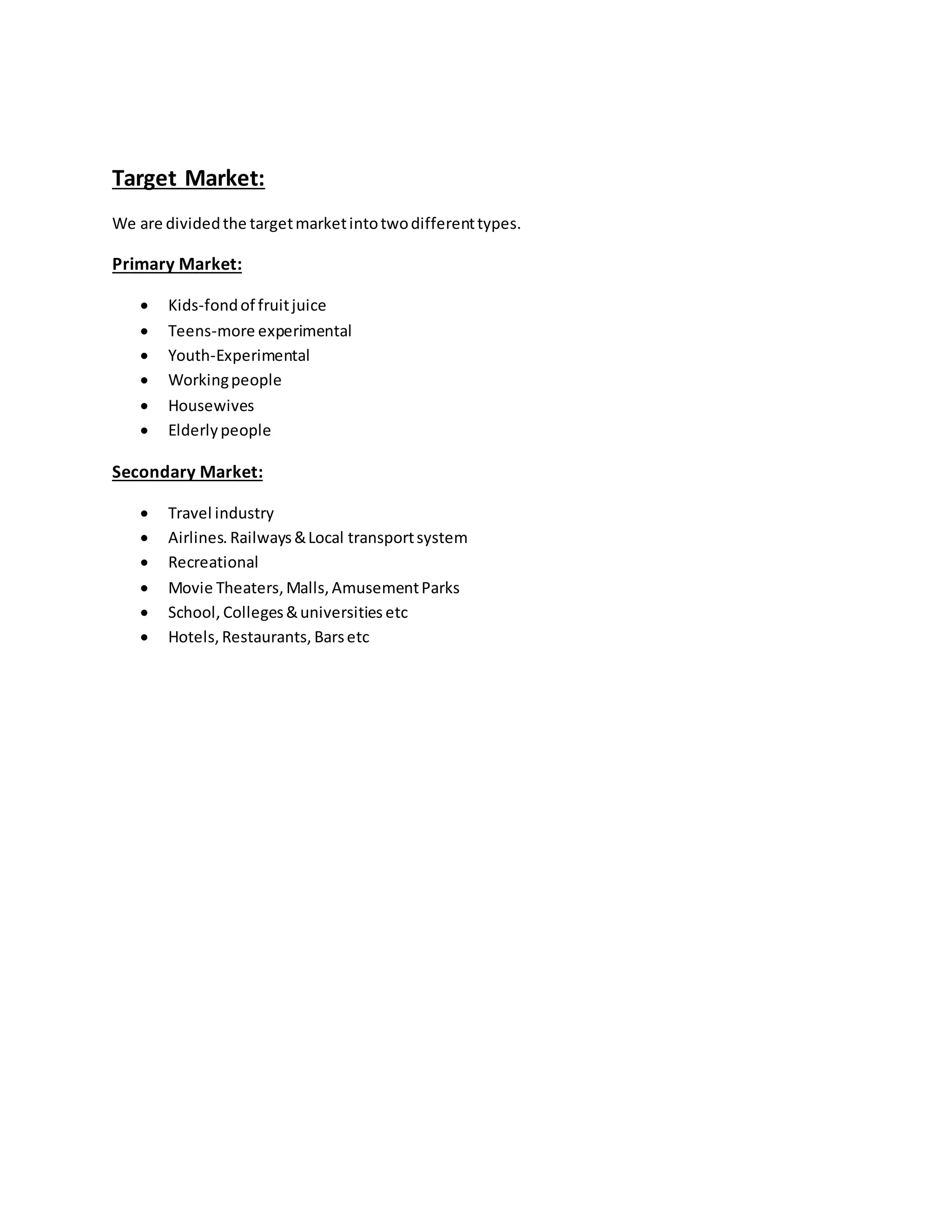Target Market:
We are dividedthe targetmarketintotwodifferenttypes.
Primary Market:
 Kids-fondof fruitjuice
 Teens-more experimental
 Youth-Experimental
 Workingpeople
 Housewives
 Elderlypeople
Secondary Market:
 Travel industry
 Airlines. Railways&Local transportsystem
 Recreational
 Movie Theaters,Malls, AmusementParks
 School, Colleges&universities etc
 Hotels, Restaurants, Barsetc
 