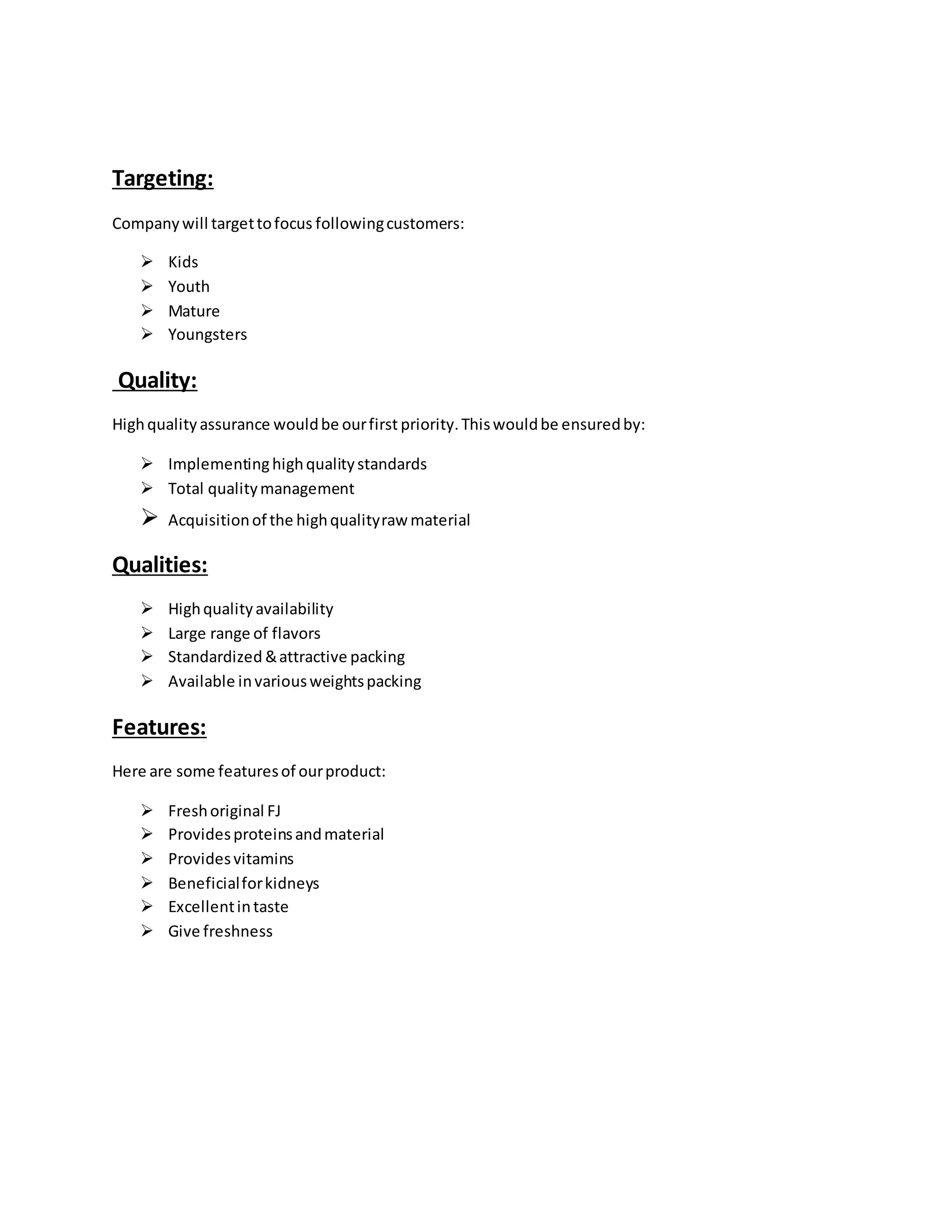 Targeting:
Companywill targettofocus followingcustomers:
 Kids
 Youth
 Mature
 Youngsters
Quality:
Highquality assurance wouldbe ourfirst priority.Thiswouldbe ensuredby:
 Implementinghighqualitystandards
 Total qualitymanagement
 Acquisitionof the highqualityraw material
Qualities:
 Highqualityavailability
 Large range of flavors
 Standardized &attractive packing
 Available invariousweightspacking
Features:
Here are some featuresof ourproduct:
 Freshoriginal FJ
 Providesproteinsandmaterial
 Providesvitamins
 Beneficialforkidneys
 Excellentintaste
 Give freshness
 