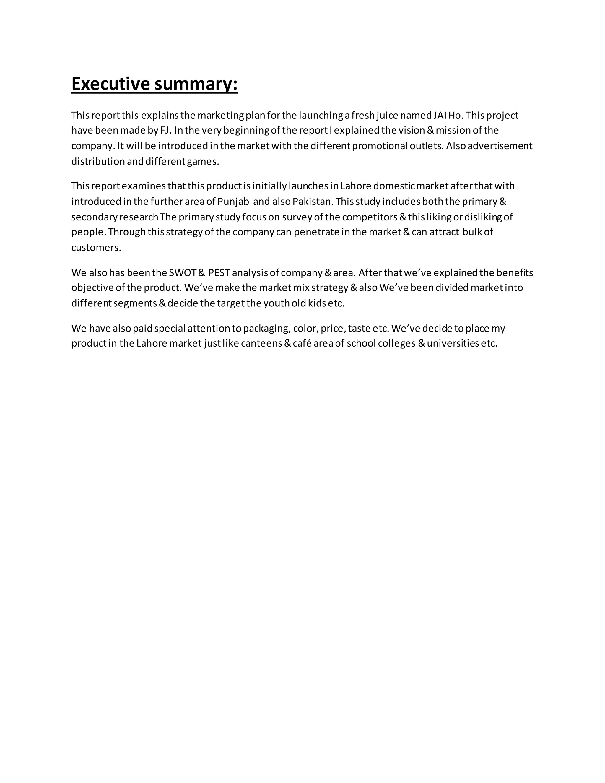 Executive summary:
Thisreportthis explainsthe marketingplanforthe launchingafreshjuice namedJAIHo. Thisproject
have beenmade byFJ. Inthe verybeginningof the reportIexplainedthe vision&missionof the
company. It will be introducedinthe marketwiththe differentpromotional outlets. Alsoadvertisement
distribution anddifferentgames.
ThisreportexaminesthatthisproductisinitiallylaunchesinLahore domesticmarket afterthatwith
introducedinthe furtherareaof Punjab and alsoPakistan. Thisstudyincludesboththe primary&
secondaryresearchThe primarystudyfocuson surveyof the competitors&thislikingordislikingof
people.Throughthisstrategyof the companycan penetrate inthe market&can attract bulkof
customers.
We alsohas beenthe SWOT& PEST analysisof company&area. Afterthatwe’ve explainedthe benefits
objective of the product. We’ve make the marketmix strategy&alsoWe’ve beendivided marketinto
differentsegments&decide the targetthe youtholdkidsetc.
We have alsopaidspecial attentiontopackaging, color, price, taste etc.We’ve decide toplace my
productin the Lahore market justlike canteens&café areaof school colleges &universitiesetc.
 