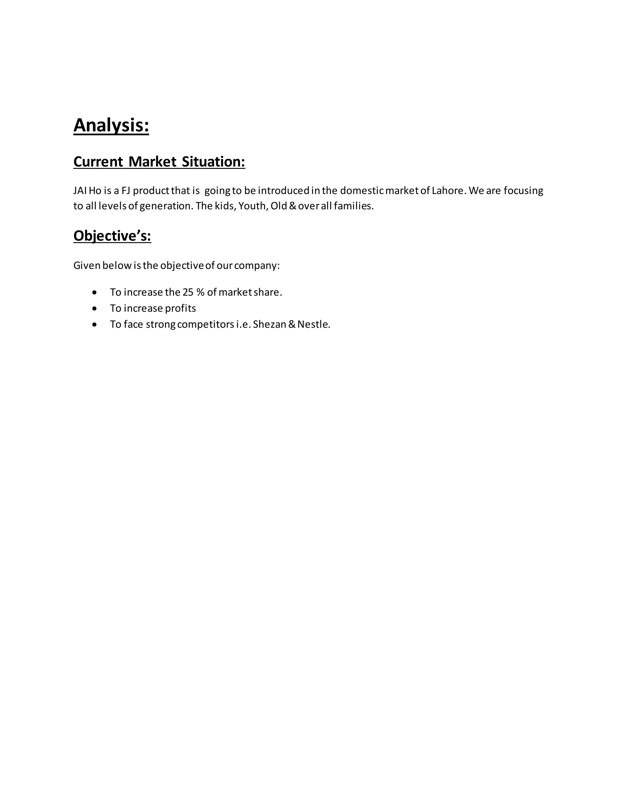 Analysis:
Current Market Situation:
JAIHo is a FJ productthat is goingto be introducedinthe domesticmarketof Lahore. We are focusing
to all levelsof generation. The kids, Youth, Old&overall families.
Objective’s:
Givenbelowisthe objectiveof ourcompany:
 To increase the 25 % of marketshare.
 To increase profits
 To face strongcompetitors i.e. Shezan&Nestle.
 
