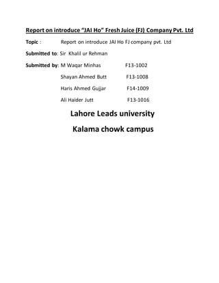 Report on introduce “JAI Ho” Fresh Juice (FJ) Company Pvt. Ltd
Topic : Report on introduce JAI Ho FJ company pvt. Ltd
Submitted to: Sir Khalil ur Rehman
Submitted by: M Waqar Minhas F13-1002
Shayan Ahmed Butt F13-1008
Haris Ahmed Gujjar F14-1009
Ali Haider Jutt F13-1016
Lahore Leads university
Kalama chowk campus
 