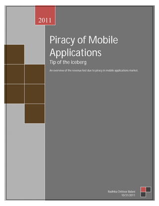 2011


                    Piracy of Mobile
                    Applications
                    Tip of the iceberg
                    An overview of the revenue lost due to piracy in mobile applications market.




27 September 2011                                                    Radhika Chittoor Balani
                                                                                10/31/2011
 