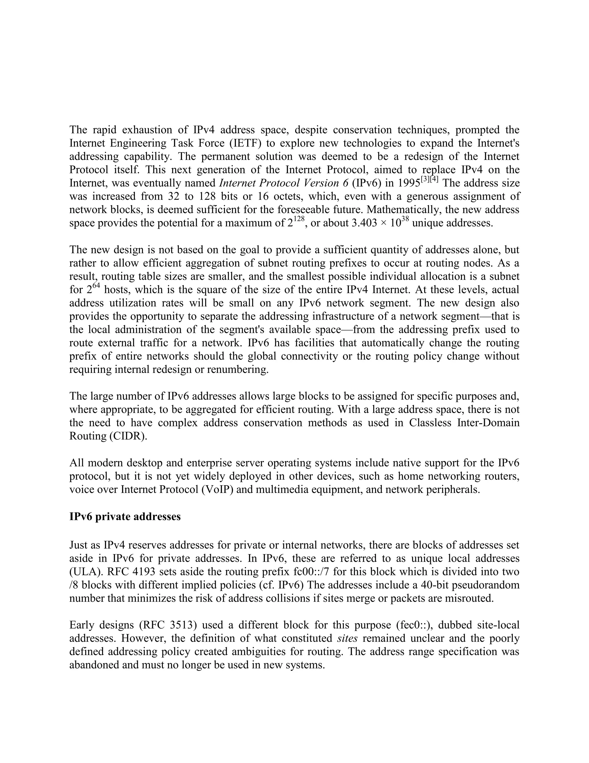 The rapid exhaustion of IPv4 address space, despite conservation techniques, prompted the
Internet Engineering Task Force (IETF) to explore new technologies to expand the Internet's
addressing capability. The permanent solution was deemed to be a redesign of the Internet
Protocol itself. This next generation of the Internet Protocol, aimed to replace IPv4 on the
Internet, was eventually named Internet Protocol Version 6 (IPv6) in 1995[3][4] The address size
was increased from 32 to 128 bits or 16 octets, which, even with a generous assignment of
network blocks, is deemed sufficient for the foreseeable future. Mathematically, the new address
space provides the potential for a maximum of 2128, or about 3.403 × 1038 unique addresses.

The new design is not based on the goal to provide a sufficient quantity of addresses alone, but
rather to allow efficient aggregation of subnet routing prefixes to occur at routing nodes. As a
result, routing table sizes are smaller, and the smallest possible individual allocation is a subnet
for 264 hosts, which is the square of the size of the entire IPv4 Internet. At these levels, actual
address utilization rates will be small on any IPv6 network segment. The new design also
provides the opportunity to separate the addressing infrastructure of a network segment—that is
the local administration of the segment's available space—from the addressing prefix used to
route external traffic for a network. IPv6 has facilities that automatically change the routing
prefix of entire networks should the global connectivity or the routing policy change without
requiring internal redesign or renumbering.

The large number of IPv6 addresses allows large blocks to be assigned for specific purposes and,
where appropriate, to be aggregated for efficient routing. With a large address space, there is not
the need to have complex address conservation methods as used in Classless Inter-Domain
Routing (CIDR).

All modern desktop and enterprise server operating systems include native support for the IPv6
protocol, but it is not yet widely deployed in other devices, such as home networking routers,
voice over Internet Protocol (VoIP) and multimedia equipment, and network peripherals.

IPv6 private addresses

Just as IPv4 reserves addresses for private or internal networks, there are blocks of addresses set
aside in IPv6 for private addresses. In IPv6, these are referred to as unique local addresses
(ULA). RFC 4193 sets aside the routing prefix fc00::/7 for this block which is divided into two
/8 blocks with different implied policies (cf. IPv6) The addresses include a 40-bit pseudorandom
number that minimizes the risk of address collisions if sites merge or packets are misrouted.

Early designs (RFC 3513) used a different block for this purpose (fec0::), dubbed site-local
addresses. However, the definition of what constituted sites remained unclear and the poorly
defined addressing policy created ambiguities for routing. The address range specification was
abandoned and must no longer be used in new systems.
 