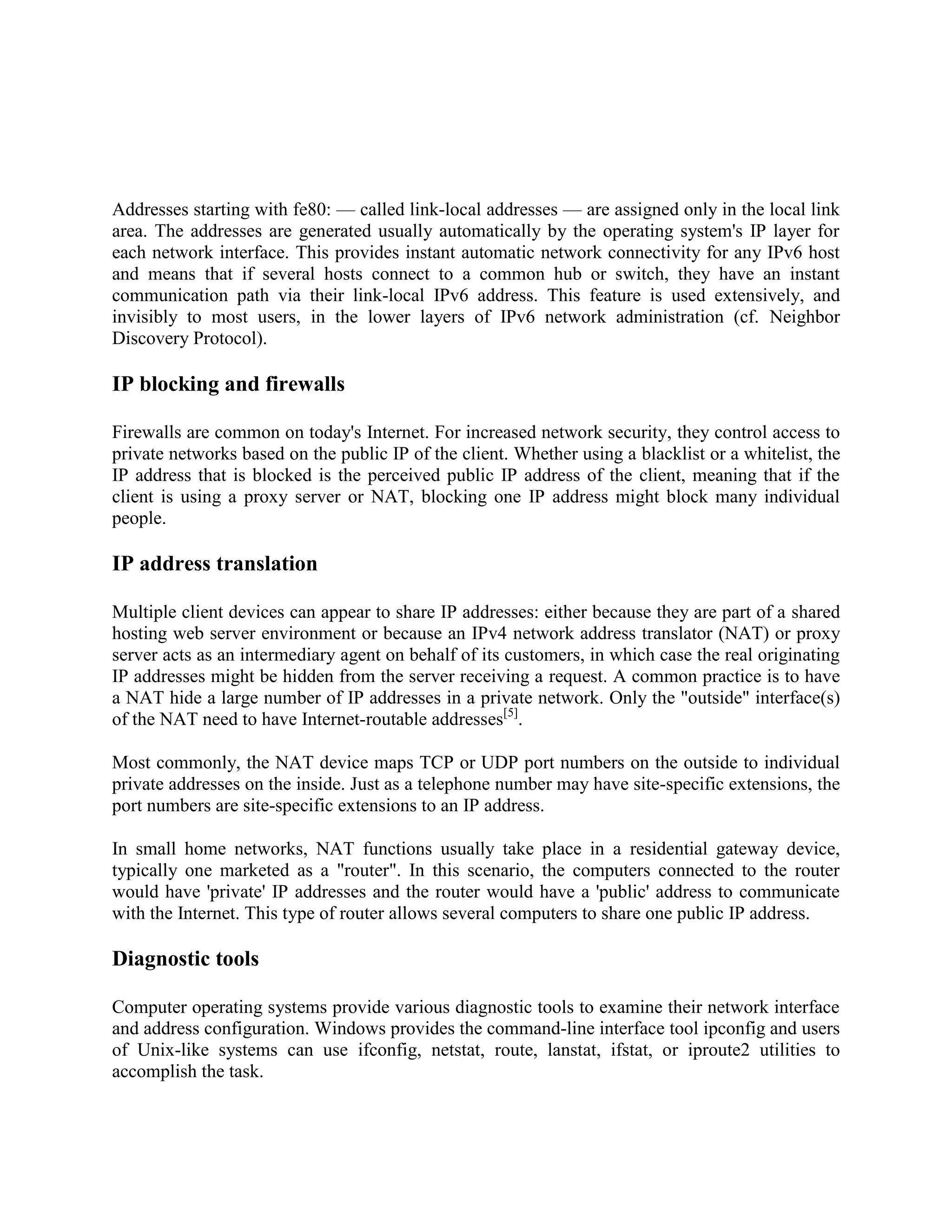 Addresses starting with fe80: — called link-local addresses — are assigned only in the local link
area. The addresses are generated usually automatically by the operating system's IP layer for
each network interface. This provides instant automatic network connectivity for any IPv6 host
and means that if several hosts connect to a common hub or switch, they have an instant
communication path via their link-local IPv6 address. This feature is used extensively, and
invisibly to most users, in the lower layers of IPv6 network administration (cf. Neighbor
Discovery Protocol).

IP blocking and firewalls

Firewalls are common on today's Internet. For increased network security, they control access to
private networks based on the public IP of the client. Whether using a blacklist or a whitelist, the
IP address that is blocked is the perceived public IP address of the client, meaning that if the
client is using a proxy server or NAT, blocking one IP address might block many individual
people.

IP address translation

Multiple client devices can appear to share IP addresses: either because they are part of a shared
hosting web server environment or because an IPv4 network address translator (NAT) or proxy
server acts as an intermediary agent on behalf of its customers, in which case the real originating
IP addresses might be hidden from the server receiving a request. A common practice is to have
a NAT hide a large number of IP addresses in a private network. Only the "outside" interface(s)
of the NAT need to have Internet-routable addresses[5].

Most commonly, the NAT device maps TCP or UDP port numbers on the outside to individual
private addresses on the inside. Just as a telephone number may have site-specific extensions, the
port numbers are site-specific extensions to an IP address.

In small home networks, NAT functions usually take place in a residential gateway device,
typically one marketed as a "router". In this scenario, the computers connected to the router
would have 'private' IP addresses and the router would have a 'public' address to communicate
with the Internet. This type of router allows several computers to share one public IP address.

Diagnostic tools

Computer operating systems provide various diagnostic tools to examine their network interface
and address configuration. Windows provides the command-line interface tool ipconfig and users
of Unix-like systems can use ifconfig, netstat, route, lanstat, ifstat, or iproute2 utilities to
accomplish the task.
 