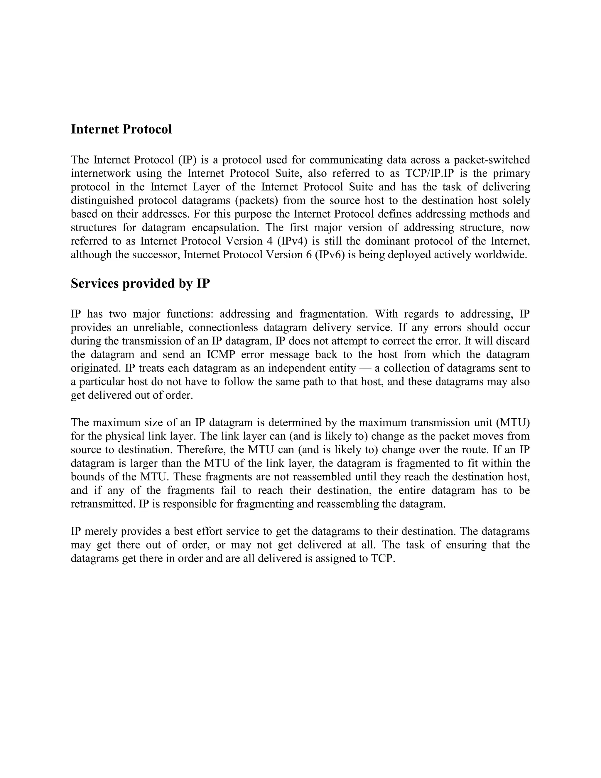 Internet Protocol

The Internet Protocol (IP) is a protocol used for communicating data across a packet-switched
internetwork using the Internet Protocol Suite, also referred to as TCP/IP.IP is the primary
protocol in the Internet Layer of the Internet Protocol Suite and has the task of delivering
distinguished protocol datagrams (packets) from the source host to the destination host solely
based on their addresses. For this purpose the Internet Protocol defines addressing methods and
structures for datagram encapsulation. The first major version of addressing structure, now
referred to as Internet Protocol Version 4 (IPv4) is still the dominant protocol of the Internet,
although the successor, Internet Protocol Version 6 (IPv6) is being deployed actively worldwide.

Services provided by IP

IP has two major functions: addressing and fragmentation. With regards to addressing, IP
provides an unreliable, connectionless datagram delivery service. If any errors should occur
during the transmission of an IP datagram, IP does not attempt to correct the error. It will discard
the datagram and send an ICMP error message back to the host from which the datagram
originated. IP treats each datagram as an independent entity — a collection of datagrams sent to
a particular host do not have to follow the same path to that host, and these datagrams may also
get delivered out of order.

The maximum size of an IP datagram is determined by the maximum transmission unit (MTU)
for the physical link layer. The link layer can (and is likely to) change as the packet moves from
source to destination. Therefore, the MTU can (and is likely to) change over the route. If an IP
datagram is larger than the MTU of the link layer, the datagram is fragmented to fit within the
bounds of the MTU. These fragments are not reassembled until they reach the destination host,
and if any of the fragments fail to reach their destination, the entire datagram has to be
retransmitted. IP is responsible for fragmenting and reassembling the datagram.

IP merely provides a best effort service to get the datagrams to their destination. The datagrams
may get there out of order, or may not get delivered at all. The task of ensuring that the
datagrams get there in order and are all delivered is assigned to TCP.
 