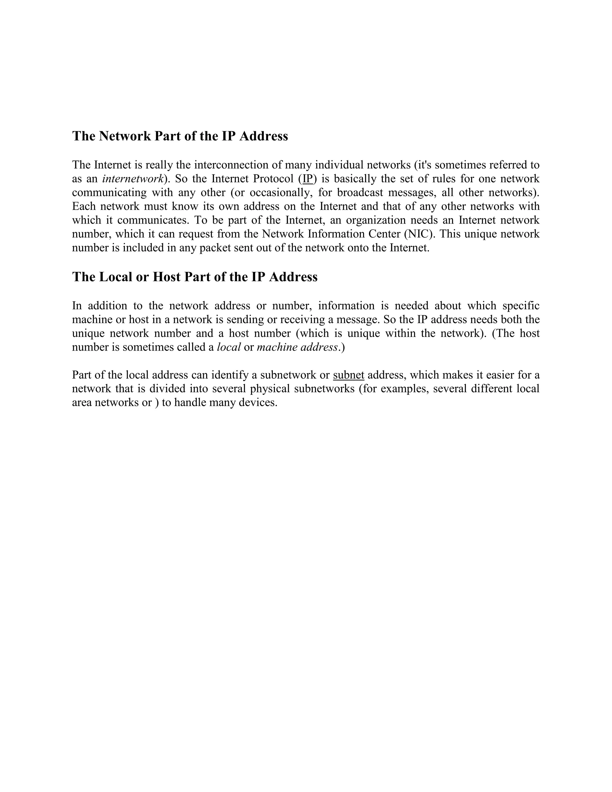 The Network Part of the IP Address

The Internet is really the interconnection of many individual networks (it's sometimes referred to
as an internetwork). So the Internet Protocol (IP) is basically the set of rules for one network
communicating with any other (or occasionally, for broadcast messages, all other networks).
Each network must know its own address on the Internet and that of any other networks with
which it communicates. To be part of the Internet, an organization needs an Internet network
number, which it can request from the Network Information Center (NIC). This unique network
number is included in any packet sent out of the network onto the Internet.

The Local or Host Part of the IP Address
In addition to the network address or number, information is needed about which specific
machine or host in a network is sending or receiving a message. So the IP address needs both the
unique network number and a host number (which is unique within the network). (The host
number is sometimes called a local or machine address.)

Part of the local address can identify a subnetwork or subnet address, which makes it easier for a
network that is divided into several physical subnetworks (for examples, several different local
area networks or ) to handle many devices.
 
