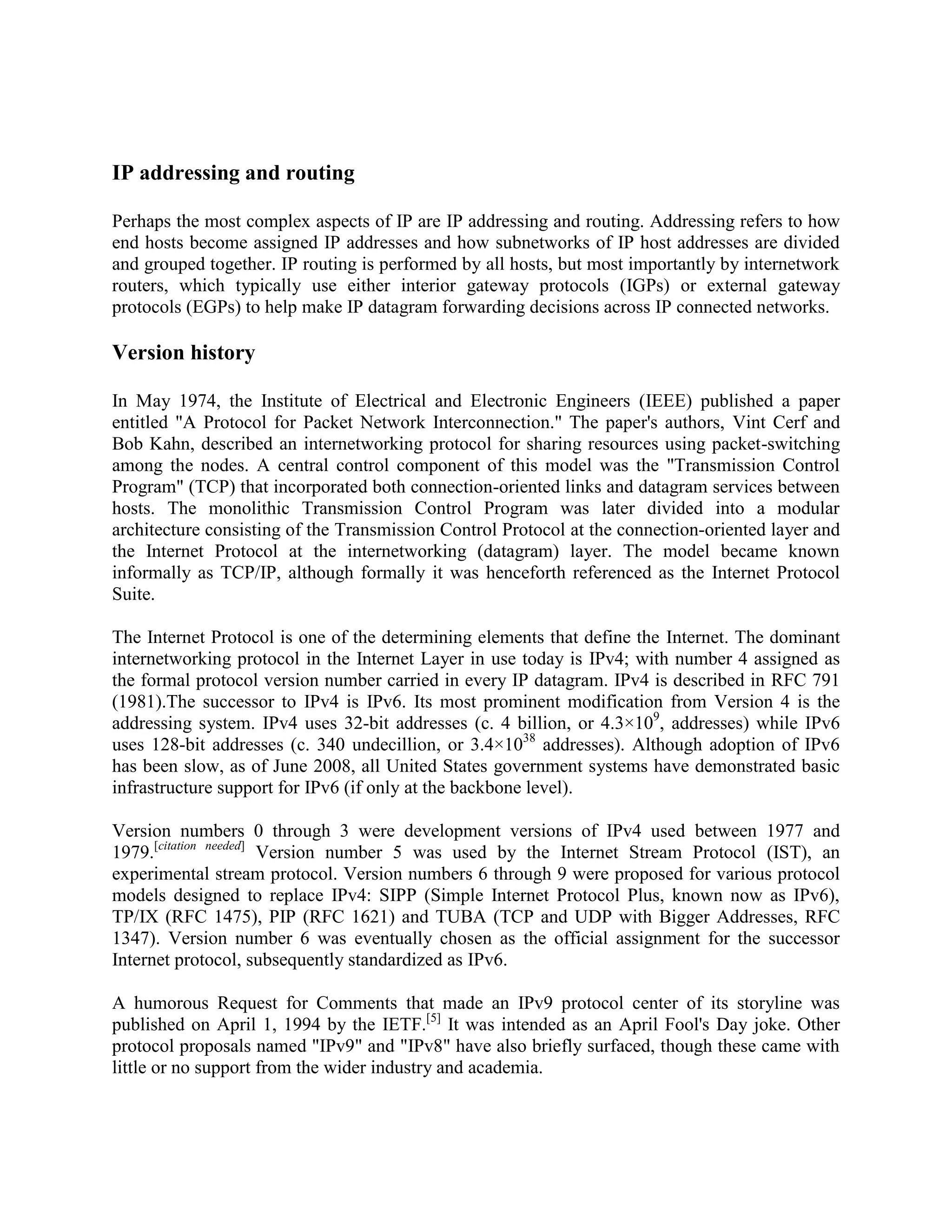 IP addressing and routing

Perhaps the most complex aspects of IP are IP addressing and routing. Addressing refers to how
end hosts become assigned IP addresses and how subnetworks of IP host addresses are divided
and grouped together. IP routing is performed by all hosts, but most importantly by internetwork
routers, which typically use either interior gateway protocols (IGPs) or external gateway
protocols (EGPs) to help make IP datagram forwarding decisions across IP connected networks.

Version history

In May 1974, the Institute of Electrical and Electronic Engineers (IEEE) published a paper
entitled "A Protocol for Packet Network Interconnection." The paper's authors, Vint Cerf and
Bob Kahn, described an internetworking protocol for sharing resources using packet-switching
among the nodes. A central control component of this model was the "Transmission Control
Program" (TCP) that incorporated both connection-oriented links and datagram services between
hosts. The monolithic Transmission Control Program was later divided into a modular
architecture consisting of the Transmission Control Protocol at the connection-oriented layer and
the Internet Protocol at the internetworking (datagram) layer. The model became known
informally as TCP/IP, although formally it was henceforth referenced as the Internet Protocol
Suite.

The Internet Protocol is one of the determining elements that define the Internet. The dominant
internetworking protocol in the Internet Layer in use today is IPv4; with number 4 assigned as
the formal protocol version number carried in every IP datagram. IPv4 is described in RFC 791
(1981).The successor to IPv4 is IPv6. Its most prominent modification from Version 4 is the
addressing system. IPv4 uses 32-bit addresses (c. 4 billion, or 4.3×109, addresses) while IPv6
uses 128-bit addresses (c. 340 undecillion, or 3.4×1038 addresses). Although adoption of IPv6
has been slow, as of June 2008, all United States government systems have demonstrated basic
infrastructure support for IPv6 (if only at the backbone level).

Version numbers 0 through 3 were development versions of IPv4 used between 1977 and
1979.[citation needed] Version number 5 was used by the Internet Stream Protocol (IST), an
experimental stream protocol. Version numbers 6 through 9 were proposed for various protocol
models designed to replace IPv4: SIPP (Simple Internet Protocol Plus, known now as IPv6),
TP/IX (RFC 1475), PIP (RFC 1621) and TUBA (TCP and UDP with Bigger Addresses, RFC
1347). Version number 6 was eventually chosen as the official assignment for the successor
Internet protocol, subsequently standardized as IPv6.

A humorous Request for Comments that made an IPv9 protocol center of its storyline was
published on April 1, 1994 by the IETF.[5] It was intended as an April Fool's Day joke. Other
protocol proposals named "IPv9" and "IPv8" have also briefly surfaced, though these came with
little or no support from the wider industry and academia.
 