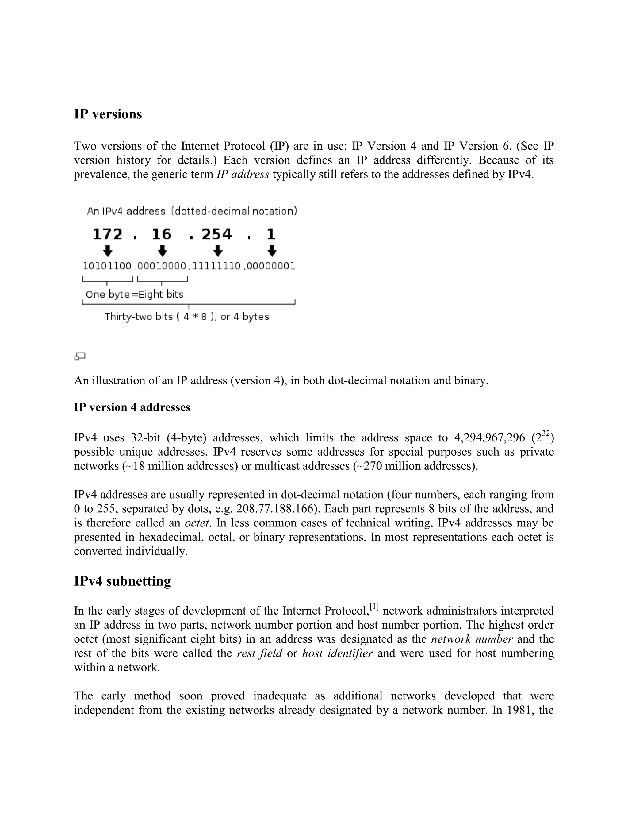 IP versions

Two versions of the Internet Protocol (IP) are in use: IP Version 4 and IP Version 6. (See IP
version history for details.) Each version defines an IP address differently. Because of its
prevalence, the generic term IP address typically still refers to the addresses defined by IPv4.




An illustration of an IP address (version 4), in both dot-decimal notation and binary.

IP version 4 addresses

IPv4 uses 32-bit (4-byte) addresses, which limits the address space to 4,294,967,296 (232)
possible unique addresses. IPv4 reserves some addresses for special purposes such as private
networks (~18 million addresses) or multicast addresses (~270 million addresses).

IPv4 addresses are usually represented in dot-decimal notation (four numbers, each ranging from
0 to 255, separated by dots, e.g. 208.77.188.166). Each part represents 8 bits of the address, and
is therefore called an octet. In less common cases of technical writing, IPv4 addresses may be
presented in hexadecimal, octal, or binary representations. In most representations each octet is
converted individually.

IPv4 subnetting

In the early stages of development of the Internet Protocol,[1] network administrators interpreted
an IP address in two parts, network number portion and host number portion. The highest order
octet (most significant eight bits) in an address was designated as the network number and the
rest of the bits were called the rest field or host identifier and were used for host numbering
within a network.

The early method soon proved inadequate as additional networks developed that were
independent from the existing networks already designated by a network number. In 1981, the
 