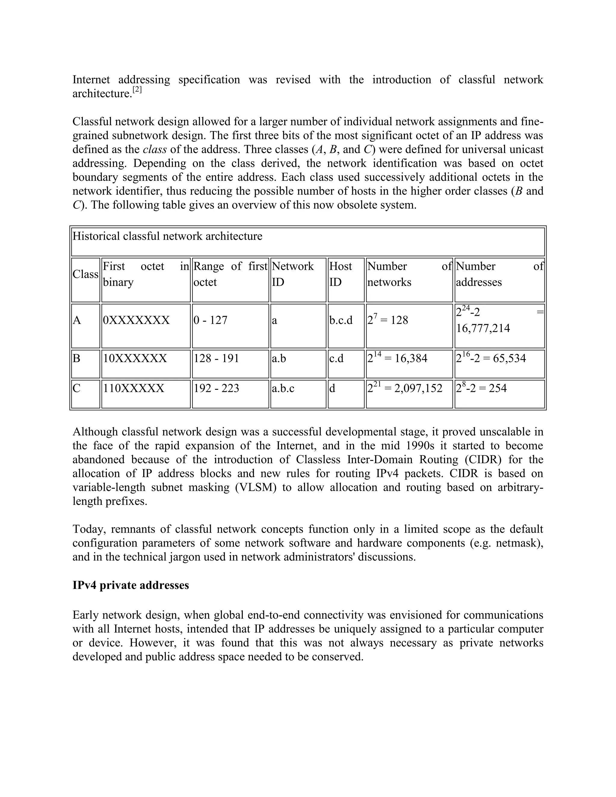 Internet addressing specification was revised with the introduction of classful network
architecture.[2]

Classful network design allowed for a larger number of individual network assignments and fine-
grained subnetwork design. The first three bits of the most significant octet of an IP address was
defined as the class of the address. Three classes (A, B, and C) were defined for universal unicast
addressing. Depending on the class derived, the network identification was based on octet
boundary segments of the entire address. Each class used successively additional octets in the
network identifier, thus reducing the possible number of hosts in the higher order classes (B and
C). The following table gives an overview of this now obsolete system.

Historical classful network architecture

        First octet   in Range of first Network      Host    Number          of Number           of
Class
        binary           octet          ID           ID      networks           addresses

                                                                                224-2            =
A       0XXXXXXX         0 - 127           a         b.c.d   27 = 128
                                                                                16,777,214

B       10XXXXXX         128 - 191         a.b       c.d     214 = 16,384       216-2 = 65,534

C       110XXXXX         192 - 223         a.b.c     d       221 = 2,097,152    28-2 = 254


Although classful network design was a successful developmental stage, it proved unscalable in
the face of the rapid expansion of the Internet, and in the mid 1990s it started to become
abandoned because of the introduction of Classless Inter-Domain Routing (CIDR) for the
allocation of IP address blocks and new rules for routing IPv4 packets. CIDR is based on
variable-length subnet masking (VLSM) to allow allocation and routing based on arbitrary-
length prefixes.

Today, remnants of classful network concepts function only in a limited scope as the default
configuration parameters of some network software and hardware components (e.g. netmask),
and in the technical jargon used in network administrators' discussions.

IPv4 private addresses

Early network design, when global end-to-end connectivity was envisioned for communications
with all Internet hosts, intended that IP addresses be uniquely assigned to a particular computer
or device. However, it was found that this was not always necessary as private networks
developed and public address space needed to be conserved.
 