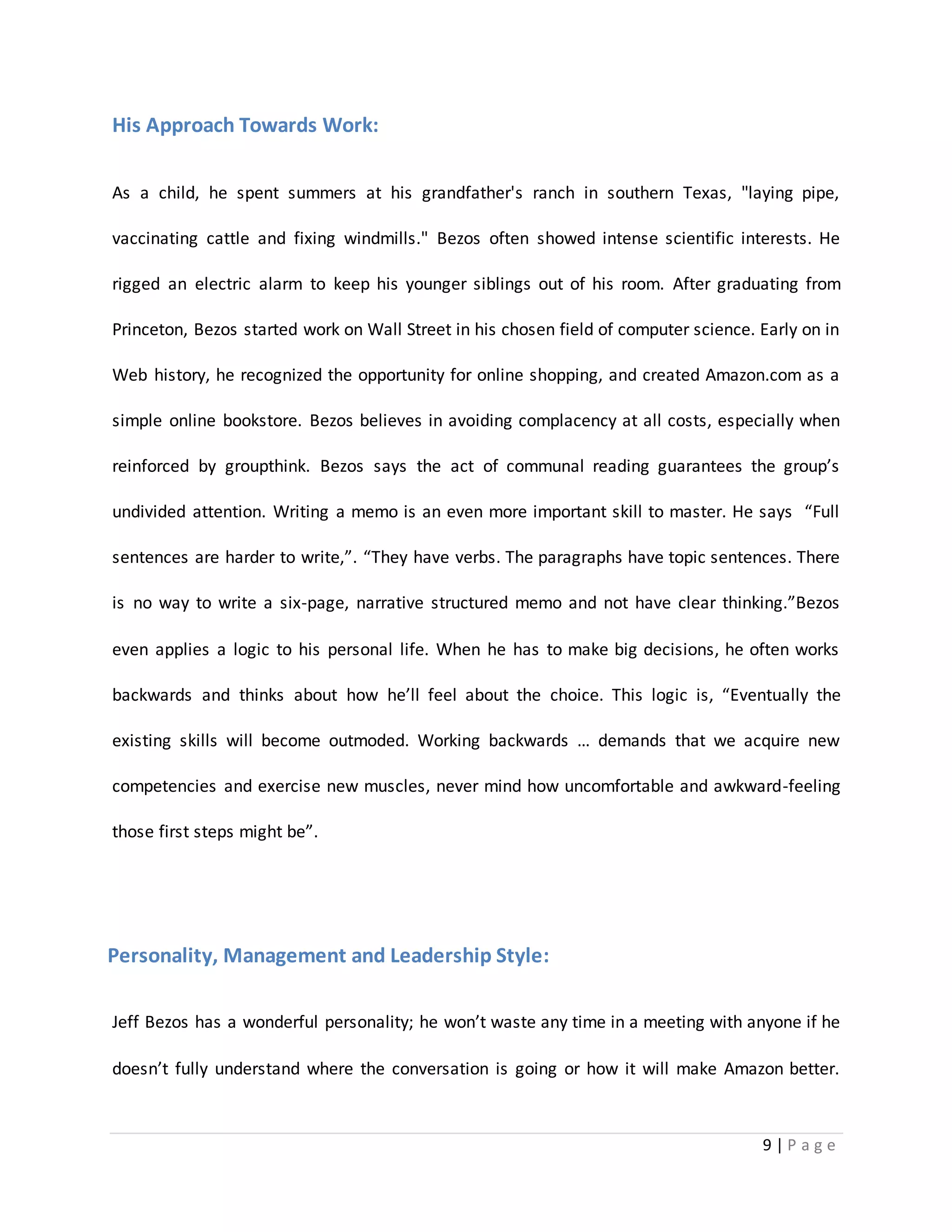 9 | P a g e 
His Approach Towards Work: 
As a child, he spent summers at his grandfather's ranch in southern Texas, "laying pipe, 
vaccinating cattle and fixing windmills." Bezos often showed intense scientific interests. He 
rigged an electric alarm to keep his younger siblings out of his room. After graduating from 
Princeton, Bezos started work on Wall Street in his chosen field of computer science. Early on in 
Web history, he recognized the opportunity for online shopping, and created Amazon.com as a 
simple online bookstore. Bezos believes in avoiding complacency at all costs, especially when 
reinforced by groupthink. Bezos says the act of communal reading guarantees the group’s 
undivided attention. Writing a memo is an even more important skill to master. He says “Full 
sentences are harder to write,”. “They have verbs. The paragraphs have topic sentences. There 
is no way to write a six-page, narrative structured memo and not have clear thinking.”Bezos 
even applies a logic to his personal life. When he has to make big decisions, he often works 
backwards and thinks about how he’ll feel about the choice. This logic is, “Eventually the 
existing skills will become outmoded. Working backwards … demands that we acquire new 
competencies and exercise new muscles, never mind how uncomfortable and awkward-feeling 
those first steps might be”. 
Personality, Management and Leadership Style: 
Jeff Bezos has a wonderful personality; he won’t waste any time in a meeting with anyone if he 
doesn’t fully understand where the conversation is going or how it will make Amazon better. 
 