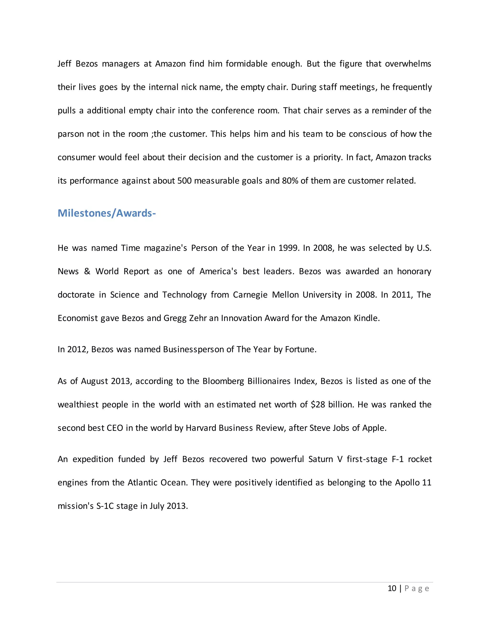 Jeff Bezos managers at Amazon find him formidable enough. But the figure that overwhelms 
their lives goes by the internal nick name, the empty chair. During staff meetings, he frequently 
pulls a additional empty chair into the conference room. That chair serves as a reminder of the 
parson not in the room ;the customer. This helps him and his team to be conscious of how the 
consumer would feel about their decision and the customer is a priority. In fact, Amazon tracks 
its performance against about 500 measurable goals and 80% of them are customer related. 
10 | P a g e 
Milestones/Awards- 
He was named Time magazine's Person of the Year in 1999. In 2008, he was selected by U.S. 
News & World Report as one of America's best leaders. Bezos was awarded an honorary 
doctorate in Science and Technology from Carnegie Mellon University in 2008. In 2011, The 
Economist gave Bezos and Gregg Zehr an Innovation Award for the Amazon Kindle. 
In 2012, Bezos was named Businessperson of The Year by Fortune. 
As of August 2013, according to the Bloomberg Billionaires Index, Bezos is listed as one of the 
wealthiest people in the world with an estimated net worth of $28 billion. He was ranked the 
second best CEO in the world by Harvard Business Review, after Steve Jobs of Apple. 
An expedition funded by Jeff Bezos recovered two powerful Saturn V first-stage F-1 rocket 
engines from the Atlantic Ocean. They were positively identified as belonging to the Apollo 11 
mission's S-1C stage in July 2013. 
 
