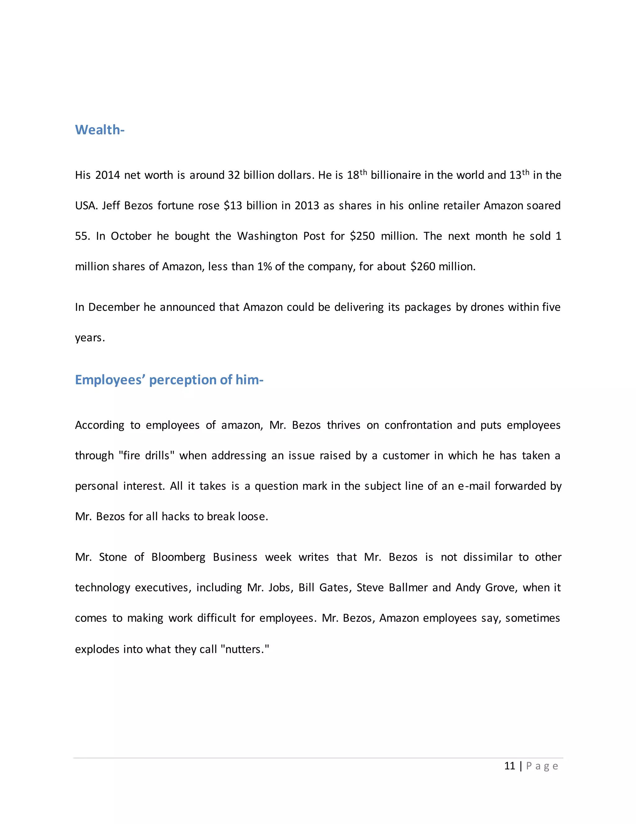 11 | P a g e 
Wealth- 
His 2014 net worth is around 32 billion dollars. He is 18th billionaire in the world and 13th in the 
USA. Jeff Bezos fortune rose $13 billion in 2013 as shares in his online retailer Amazon soared 
55. In October he bought the Washington Post for $250 million. The next month he sold 1 
million shares of Amazon, less than 1% of the company, for about $260 million. 
In December he announced that Amazon could be delivering its packages by drones within five 
years. 
Employees’ perception of him- 
According to employees of amazon, Mr. Bezos thrives on confrontation and puts employees 
through "fire drills" when addressing an issue raised by a customer in which he has taken a 
personal interest. All it takes is a question mark in the subject line of an e-mail forwarded by 
Mr. Bezos for all hacks to break loose. 
Mr. Stone of Bloomberg Business week writes that Mr. Bezos is not dissimilar to other 
technology executives, including Mr. Jobs, Bill Gates, Steve Ballmer and Andy Grove, when it 
comes to making work difficult for employees. Mr. Bezos, Amazon employees say, sometimes 
explodes into what they call "nutters." 
 