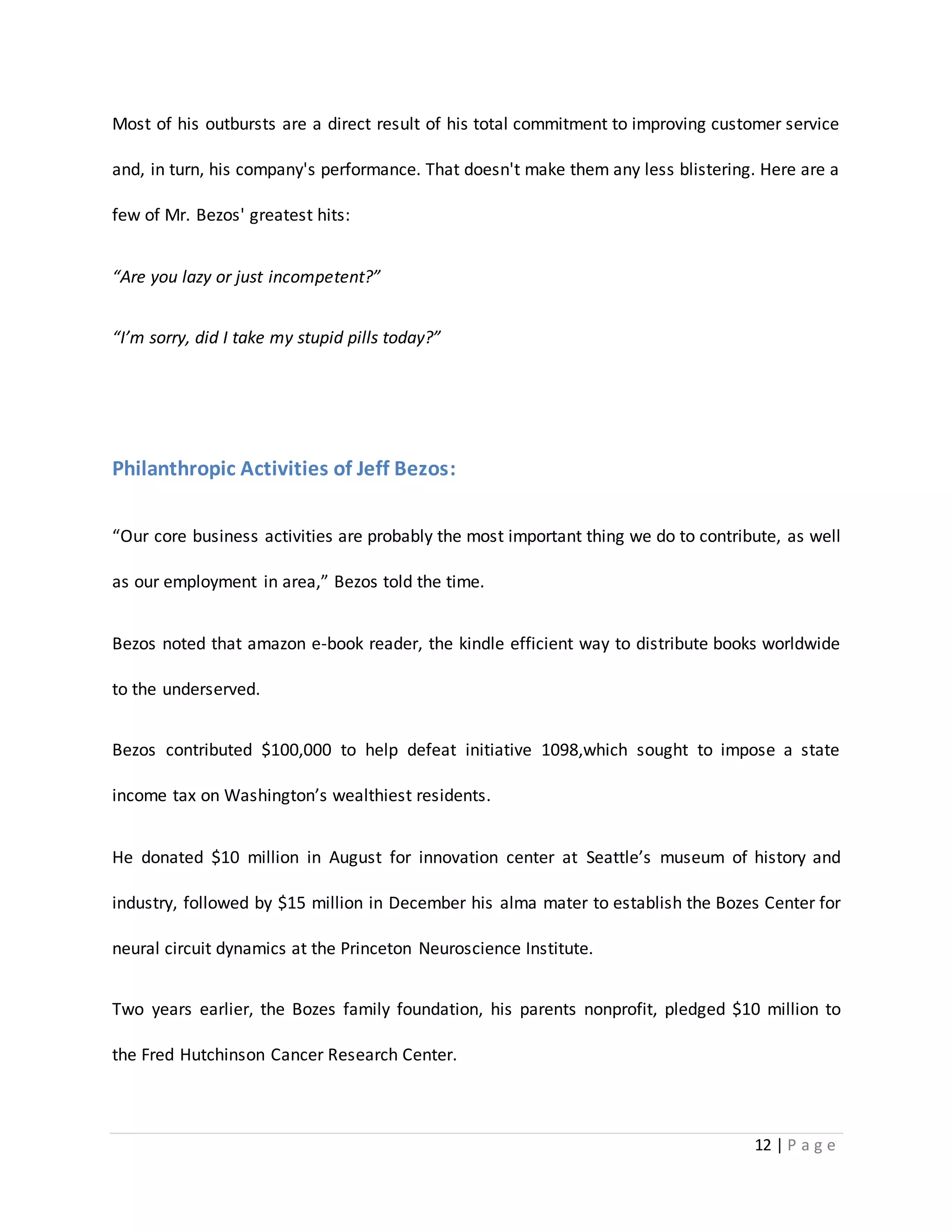 Most of his outbursts are a direct result of his total commitment to improving customer service 
and, in turn, his company's performance. That doesn't make them any less blistering. Here are a 
12 | P a g e 
few of Mr. Bezos' greatest hits: 
“Are you lazy or just incompetent?” 
“I’m sorry, did I take my stupid pills today?” 
Philanthropic Activities of Jeff Bezos: 
“Our core business activities are probably the most important thing we do to contribute, as well 
as our employment in area,” Bezos told the time. 
Bezos noted that amazon e-book reader, the kindle efficient way to distribute books worldwide 
to the underserved. 
Bezos contributed $100,000 to help defeat initiative 1098,which sought to impose a state 
income tax on Washington’s wealthiest residents. 
He donated $10 million in August for innovation center at Seattle’s museum of history and 
industry, followed by $15 million in December his alma mater to establish the Bozes Center for 
neural circuit dynamics at the Princeton Neuroscience Institute. 
Two years earlier, the Bozes family foundation, his parents nonprofit, pledged $10 million to 
the Fred Hutchinson Cancer Research Center. 
 