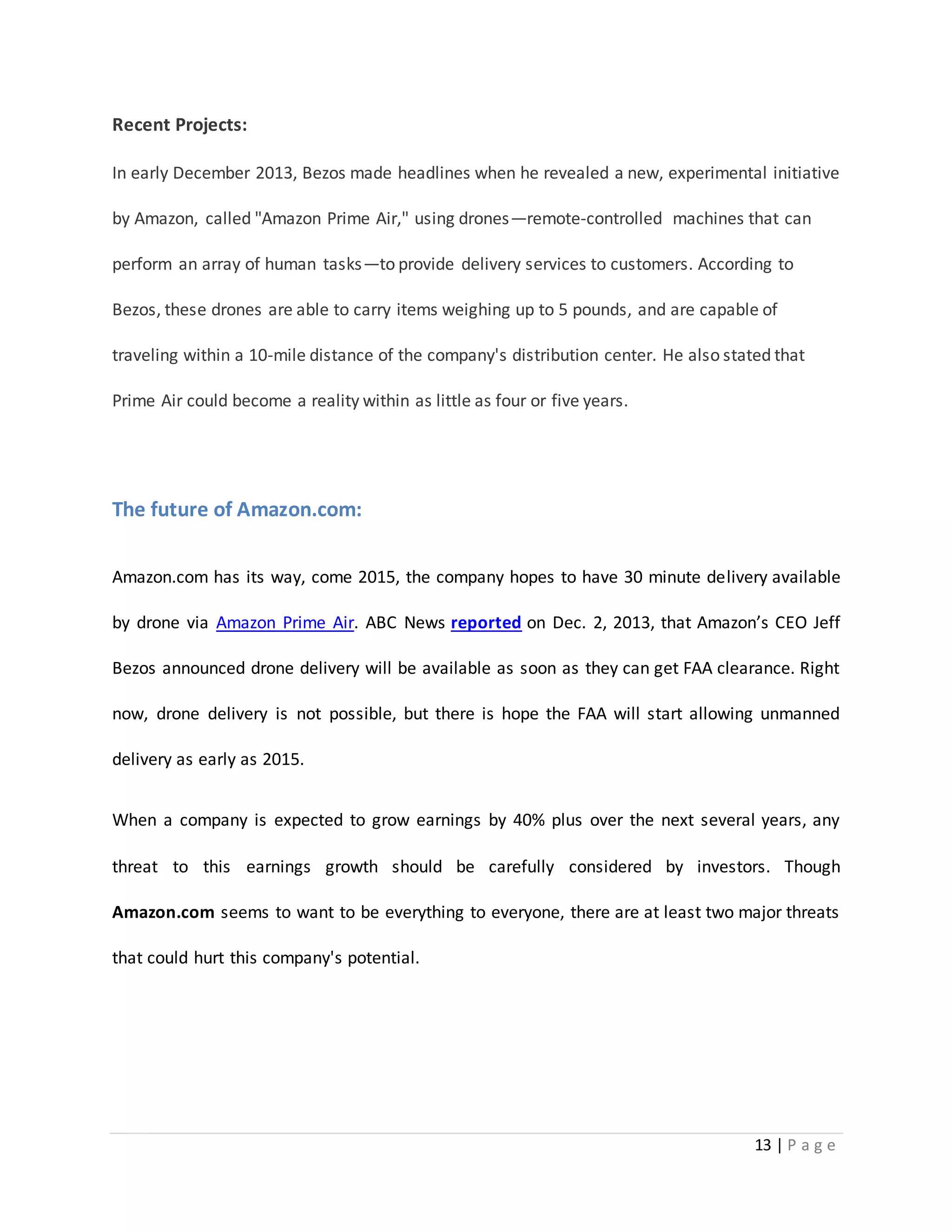 13 | P a g e 
Recent Projects: 
In early December 2013, Bezos made headlines when he revealed a new, experimental initiative 
by Amazon, called "Amazon Prime Air," using drones—remote-controlled machines that can 
perform an array of human tasks—to provide delivery services to customers. According to 
Bezos, these drones are able to carry items weighing up to 5 pounds, and are capable of 
traveling within a 10-mile distance of the company's distribution center. He also stated that 
Prime Air could become a reality within as little as four or five years. 
The future of Amazon.com: 
Amazon.com has its way, come 2015, the company hopes to have 30 minute delivery available 
by drone via Amazon Prime Air. ABC News reported on Dec. 2, 2013, that Amazon’s CEO Jeff 
Bezos announced drone delivery will be available as soon as they can get FAA clearance. Right 
now, drone delivery is not possible, but there is hope the FAA will start allowing unmanned 
delivery as early as 2015. 
When a company is expected to grow earnings by 40% plus over the next several years, any 
threat to this earnings growth should be carefully considered by investors. Though 
Amazon.com seems to want to be everything to everyone, there are at least two major threats 
that could hurt this company's potential. 
 