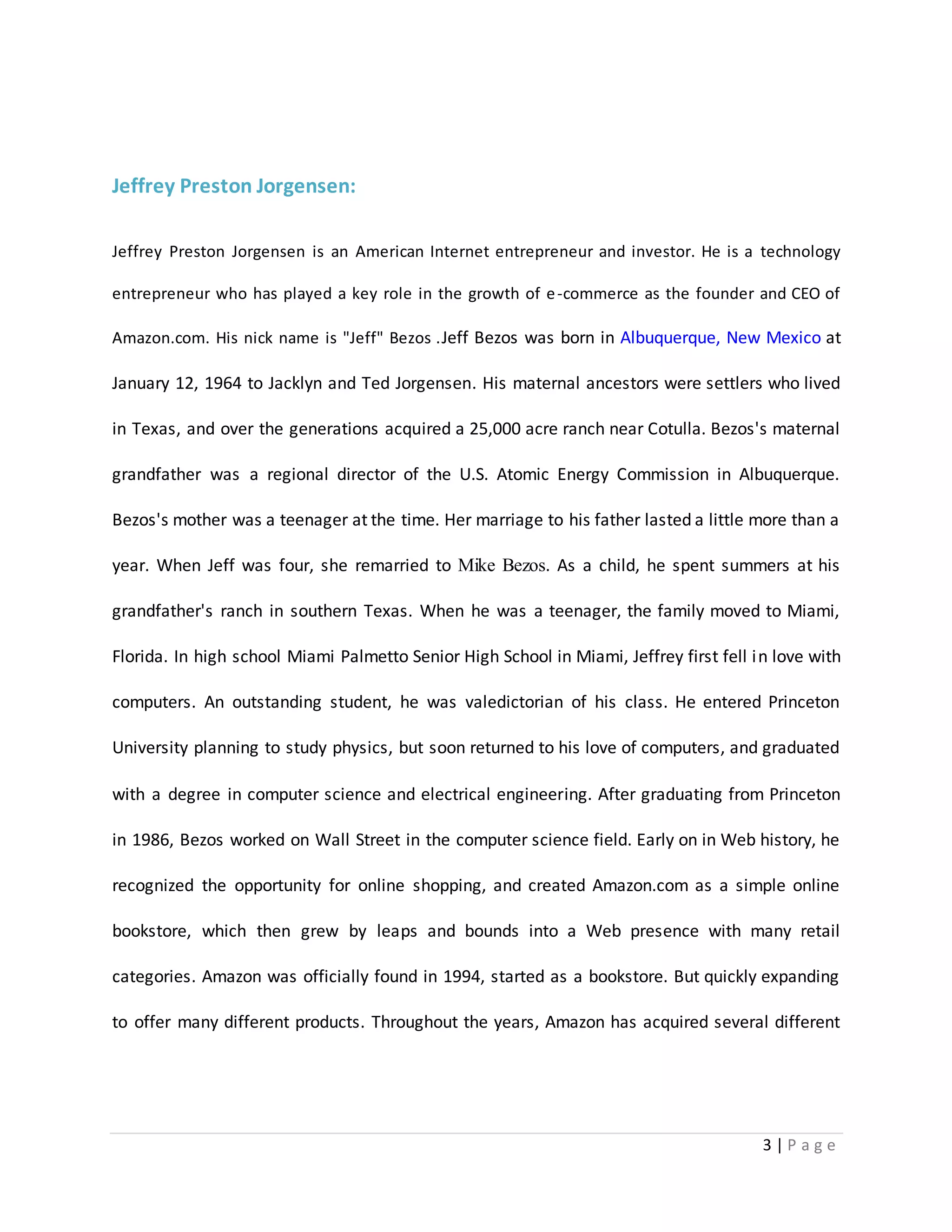 3 | P a g e 
Jeffrey Preston Jorgensen: 
Jeffrey Preston Jorgensen is an American Internet entrepreneur and investor. He is a technology 
entrepreneur who has played a key role in the growth of e-commerce as the founder and CEO of 
Amazon.com. His nick name is "Jeff" Bezos .Jeff Bezos was born in Albuquerque, New Mexico at 
January 12, 1964 to Jacklyn and Ted Jorgensen. His maternal ancestors were settlers who lived 
in Texas, and over the generations acquired a 25,000 acre ranch near Cotulla. Bezos's maternal 
grandfather was a regional director of the U.S. Atomic Energy Commission in Albuquerque. 
Bezos's mother was a teenager at the time. Her marriage to his father lasted a little more than a 
year. When Jeff was four, she remarried to Mike Bezos. As a child, he spent summers at his 
grandfather's ranch in southern Texas. When he was a teenager, the family moved to Miami, 
Florida. In high school Miami Palmetto Senior High School in Miami, Jeffrey first fell in love with 
computers. An outstanding student, he was valedictorian of his class. He entered Princeton 
University planning to study physics, but soon returned to his love of computers, and graduated 
with a degree in computer science and electrical engineering. After graduating from Princeton 
in 1986, Bezos worked on Wall Street in the computer science field. Early on in Web history, he 
recognized the opportunity for online shopping, and created Amazon.com as a simple online 
bookstore, which then grew by leaps and bounds into a Web presence with many retail 
categories. Amazon was officially found in 1994, started as a bookstore. But quickly expanding 
to offer many different products. Throughout the years, Amazon has acquired several different 
 